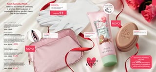 APENAS €1
28 29
  Sabonete La Praline
Um fantástico sabonete com aroma de pralinê de
chocolate com o sumptuoso aroma de chocolate
de leite e avelã. Desenvolvido especialmente para o
Dia de São Valentim, este creme deixa um aroma
delicado na pele, que vai adorar. 75 g.
32847 €3,00 €1,95
  Creme de Mãos La Praline
Um creme de mãos que deixa a pele
maravilhosamente nutrida e suave. Enriquecido
com aroma de chocolate de leite e avelã, tudo
numa embalagem encantadora. 75 ml.
32846 €8,00 €3,95
  Bolsa de Cosméticos Luminous
Leve os seus cosméticos preferidos onde quer que
vá com esta bolsa de cosméticos em imitação de
pele, num bonito tom lilás. Totalmente forrada em
poliéster rosa pálido, esta bolsa é um essencial na
sua mala. Padrão elegante, fecho-éclair e dois
bolsos interiores para maior organização dos seus
essenciais. 18 x 5 x 12 cm.
29144 €12,95 €7,95
  Luvas para Hidratação
Coloque-as depois de aplicar o seu Creme
de Mãos preferido e utilize-as durante toda a
noite. Materiais: Poliéster, Elastano.
Tamanho único.
26406 €8,00
NÓSADORAMOS…
…texturas suculentas e cremosas,
e aromas deliciosos,para a
expressão de amor perfeita neste
Dia de SãoValentim.
RASPE SOBRE
O PRODUTO
EMDESTAQUE
NOVO
SABONETE
Deixa um aroma suave na
sua peleCREME DE MÃOS
Para mãos sedosas
e perfumadas
DETALHES
fecho-éclair,
2 bolsos abertos.
SALVE AS SUAS MÃOS
E POUPE!
ATÉ 50%DESCONTO
NOS PRODUTOS PARA AS
MÃOS NESTAS PÁGINAS
LUVAS PARA
HIDRATAÇÃO
Luvas suaves para potenciar
a sua rotina hidratante
NOVO




EDIÇÃO LIMITADA
EDIÇÃO LIMITADA
EDIÇÃO LIMITADA
SHARETHE
love
Produtosnãoincluídos!
 