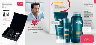 EMDESTAQUE
30 31
NÓS ADORAMOS…
Fórmulas intensas North For
Men – o início perfeito para
cada dia.
O CONJUNTO
CONTÉM:
Pente de plástico, lima
de unhas, pinça e
tesoura em aço
inoxidável, e dois
corta-unhas em aço
carbono.
CHAMPÔ E GEL
DE DUCHE
Deixa a pele e cabelo
revitalizados e hidratados
+ GINSENG ENERGIZANTE
ajuda a manter a pele tonificada
e radiante.
+ MINERAIS REVIGORANTES
Zinco, Cobre e Magnésio para uma
pele refrescada e limpa.



GEL DE ROSTO
Refresca a pele após o barbear
e confere hidratação 24H
LIMPEZA E
ESFOLIANTE FACIAL
Esfolia a pele, deixando-a
limpa e refrescada
NOVO
EDIÇÃO LIMITADA
SHARETHE
love
INDISPENSÁVEIS!
a partir de
€4,95
 ﻿Kit Cuidados para Ele Urban Luxe
Kit Cuidados para Ele com 6 acessórios.
Pente de plástico, e acessórios em aço
inoxidável e aço carbono numa bonita
caixa em imitação de pele preta.
Dimensões: 12,7 x 13 x 2,5 cm. Níquel
testado.
29347 €12,95
  Champô e Gel de Duche
Revigorante North for Men
Champô e gel de duche que ajuda a
nutrir e fortalecer o cabelo, e deixa
a pele e cabelo revitalizados e
hidratados. 250 ml.
32011 €9,00 €4,95
  Gel de Limpeza  Esfoliante
Revigorante North for Men
Limpa, esfolia e estimula a pele e
acorda os sentidos. A pele fica fresca
e revigorada*
. Dermatologicamente
testado. 150 ml.
32008 €10,00 €5,95
*
Testado pelos consumidores
  Gel de Rosto Revigorante
North for Men
Um gel de rosto refrescante e
revitalizante, que acorda os sentidos,
ajuda a revigorar a pele cansada e
proporciona 24 horas de hidratação**
.
Dermatologicamente testado. 50 ml.
32010 €20,00 €11,95
**
Testado em laboratório
 