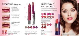 A Modelo está a usar: Batom 5 em 1 Colour StylistThe ONE 30655 Uptown
Rose, Delineador de Lábios Colour StylistThe ONE 31437Vibrant Pink.
44 45
  Batom Power Shine The ONE
Batons de cobertura média, em tons perlados, com pérolas
MetaShine ultrarrefletoras, para um brilho mais intenso.
Enriquecidos com o suavizante Complexo Lip Kiss, para
lábios mais suaves e macios, e ainda mais brilhantes. 1,7 g.
 €13,00 €8,95
31624
Beige
Taupe
31625
Soft
Peach
31626
Sweet
Rose
31627
Cranberry
Cream
  Batons Colour Soft The ONE
Dê aos seus labios um cuidado suave. Batom de cuidado de
aplicação suave que deixa os lábios hidratados com um
luxuoso toque transparente de cor. Prático lápis jumbo
retrátil que nunca necessita ser afiado. 2,8 g.
 €12,00 €7,95
30655
Uptown
Rose
30658
Garnet
Attraction
30659
Fuchsia
Hype
30661
Clover
Haze
30667
Sweet
Tangerine
30660
Pink
Lady
30668
Coral
Ideal
30675
VIP
Beige
30676
Chic In
Taupe
30677
Warm
Nude
  Batom 5 em 1 Colour Stylist The ONE
Batom com múltiplos benefícios, cor intensa e
duradoura e acabamento luminoso. O complexo
Flexi Wax Blend ajuda a manter os lábios
hidratados. Mistura de manteiga de karité nutritiva
com óleo botânico para um conforto extra. 4 g.
 €12,00 €7,95
32780
Glitzy
Gold
32781
Pink
Spritz
32782
Ruby
Razzle
32783
Berry
Blitz
32784
Ritzy
Purple
MAQUILHAGEMETENDÊNCIAS
COMO ESCOLHER OTOM
DE BATOM/
BRILHO CERTO
Quando escolher um batom ou brilho de lábios, tenha em conta a
cor dos seus olhos. Se tiver olhos esverdeados, dê preferência a tons
coral e terracotta. Para realçar os olhos azuis, escolha cores mais
quentes de bege ou rosa-cereja.Tons ameixa e nude ajudam os olhos
cinzentos a parecer mais expressivos. E, por fim, os olhos castanhos
podem ser realçados com tons acastanhados, rosa pálido e vermelho
quente.
  Delineador de Lábios Colour Stylist
The ONE
O lápis delineador ultracremoso e rico em
pigmentos desliza suavemente e tem uma duração
maravilhosa e duradoura. Com ceras suavizantes e
Ácido Hialurónico para conforto suavizante e
hidratante 0,3 g.
 €11,00 €6,95
31433
Nude
Rose
31434
Spicy
Nude
31435
Perfect
Pink
31437
Vibrant
Pink
31439
Real
Red
31829
Dark
Plum
Batom suavizante com ingredientes
hidratantes que suavizam e deixam os
lábios hidratados com um luxuoso
toque de cor transparente. Lápis
retrátil jumbo.
UM TOQUE DE
COR E SUAVIDADE
CORES DURADOURAS
E RICAS
DEIXE OS SEUS LÁBIOS
CAUSAREM IMPACTO
OS MELHORES PARA
LÁBIOS FANTÁSTICOS




31627 Cranberry Cream
32781 Pink Spritz
30658 Garnet Attraction
32781PinkSpritz
31627CranberryCream
30668CoralIdeal
31435PerfectPink
Com Pérolas MetaShine
ultrarrefletoras, para um brilho mais
intenso e um efeito cintilante.
Os tons mais em voga nesta estação,
com um irresistível acabamento
cremoso e semimate.
 
