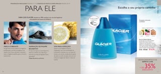 70 71
 ﻿Eau de Toilette Glacier
Vá mais além com a Eau de Toilette
Glacier. Este aroma arrojado e
revigorante é perfeito para o homem
desportivo e de espírito livre. As notas
refrescantes de limão fundem-se com os
tons subtis de gerânio e sândalo que o
ajudam a atingir a perfeição. 100 ml.
8150 €24,00 €14,95
70
PARA ELE
PARAELE
MADEIRAGERÂNIO
FRESCA AROMÁTICA
LIMÃO
SABIA QUE GLACIER, lançado em 1999, continua a ser uma das fragrâncias
mais populares da história da Orfilame?
Escolha o seu próprio caminho
FRAGRÂNCIAS MASCULINAS PÁGINAS 71–77 | CUIDADOS DO ROSTO E CORPO PARA ELE PÁGINAS 78–79
Energizado,refrescado,
revitalizado
RASPE SOBRE
O FRASCO
FRESCA EVIBRANTE
Revigorante e fresca, Glacier é a fragrância
perfeita para o homem energético e de
espírito livre. Fresca, vibrante e masculina,
esta é a fragrância perfeita para os homens
aventureiros.
INSPIRAÇÃO DE PHILIPPE
BOUSSETON
O que me inspirou a criar Glacier foi
observar surfistas nas ondas frias e
enormes na costa portuguesa. É pura
adrenalina!
Philippe Bousseton, perfumista
VIVA PARAA EMOÇÃO!
Glacier é uma fragrância fresca e
revigorante, com uma combinação de
rosmaninho e lavanda, com um toque de
menta e um acorde amadeirado. Se gosta
de estar no centro da ação, mime-se com
a frescura inegável de Glacier e deixe-se
inspirar. AROMA DESPORTIVO E DE
ESPÍRITO LIVRE
+ DE 35%DESCONTO
 