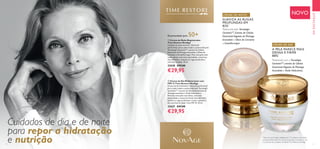 4 5
  Creme de Noite Regenerador
Time Restore NovAge
Cuidado de noite nutritivo "advanced
performing" para a pele madura, potenciado pela
Tecnologia GenisteinSOY
, extrato de Células
Estaminais de Plantago lanceolata e Óleos de
Limnanto e Groselha-negra. Para uma pele mais
suave, densa, com mais elasticidade, contornos
mais definidos, redução de rugas profundas e
manchas da idade. 50 ml.
32628 €47,00
€29,95
  Creme de Dia Multicorretor com
FPS 15 Time Restore NovAge
Creme de dia hidratante "advanced performing"
para a pele madura, potenciado pela Tecnologia
GenisteinSOY
, extrato de Células Estaminais de
Plantago lanceolata e Ácido Hialurónico.
Promove uma pele mais densa, com mais
elasticidade e contornos faciais mais definidos.
Suaviza as rugas profundas e reduz a aparência
das manchas da idade. Com FPS 15. 50 ml.
32627 €47,00
€29,95
Cuidados de dia e de noite
para repor a hidratação
e nutrição
EMDESTAQUE
NOVO
Potenciado pela Tecnologia
GenisteinSOY
, Extrato de Células
EstaminaisVegetais de Plantago
lanceolata e Óleos de Limnanto
e Groselha-negra.
CREME DE NOITE:
Potenciado com a Tecnologia
GenisteinSOY
, extrato de Células
EstaminaisVegetais de Plantago
lanceolata e Ácido Hialurónico.
CREME DE DIA:
Recomendado para 50+
SUAVIZA AS RUGAS
PROFUNDAS EM
82%*
*
Teste de consumidor realizado em 77 mulheres com idade
compreendida entre 55 e 65 anos, durante 6 semanas, a usar
o Conjunto de Cuidados do RostoTime Restore NovAge.
A PELE PARECE MAIS
DENSA E FIRME
88%*


 