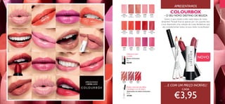 32985
Soft
Red
32980
Pearly
Peach
32987
Shimmering
Red
32987ShimmeringRed
32988
Soft
Coral
32989
Bright
Pink
32991
Pearly
Rose
32991PearlyRose
32992
Pearly
Fuchsia
32993
Shimmering
Cherry
32976
Shimmering
Pink
32978
Soft
Cinnamon
32979
Shimmering
Caramel
32981
Pearly
Coral
32984
Bright
Red
32983
Bright
Orange
32982
Shimmering
Coral
33095
Coral
33096
Pink
33097
Red
32985
32980 32987
32988
32989
32991
32992
32993
32976
32978
32979
3298132984
32983 32982
33095Coral
33097Red
33096Pink
134 135
PROMOÇÕES
NOVO
COLOURBOX
– O SEU NOVO DESTINO DE BELEZA
Quem é que resiste a este vasto leque de cores
atraentes? Porquê ficar-se apenas por um, quando tem
à sua disposição uma coleção de cores fantásticas, que
vão complementar todos os seus looks na perfeição?
 ﻿Batom Colourbox
4 g.
 €8,00
 ﻿Delineador de Lábios Colourbox
0,7 g.
 €7,00
APRESENTAMOS
Cobertura suave
a média
…E COM UM PREÇO INCRÍVEL!
CADA
€3,95
Realça o formato dos lábios
e prolonga a cor do batom
APRESENTAMOS
A NOVA GAMA
 