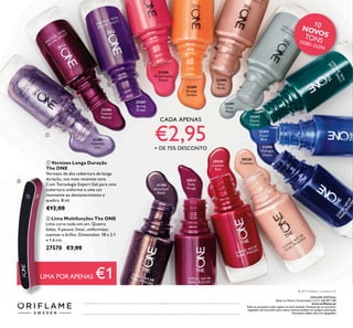 33285
Hypnotic
Lilac
33286
Festive
Merlot
33288
Watermelon
Punch
33289
Orange
Sorbet
33287
Spring
Grape
33291
Grey
Moss
33293
Royal
Blue
33292
Mystic
Forest
33294
Midnight
Ocean
33290
Rosy
Nude
30531
Ruby
Rouge
30520
Tiramisu
30530
London
Red
31194
Amethyst
Rock
ቢ Vernizes Longa Duração
The ONE
Vernizes de alta cobertura de longa
duração, nos mais recentes tons.
Com Tecnologia Expert Gel para uma
cobertura uniforme e uma cor
resistente ao desvanecimento e
quebra. 8 ml.
€12,00
CADA APENAS
€2,95+ DE 75% DESCONTO
ባ Lima Multifunções The ONE
Lima curva tudo em um. Quatro
lados, 4 passos: limar, uniformizar,
suavizar e brilho. Dimensões: 18 x 2.1
x 1.6 cm.
27570 €3,00
ባ
ቢ
10NOVOSTONS33285–33294
© 2017 Oriﬂame Cosmetics S.A.
ORIFLAME PORTUGAL,
Apoio ao Cliente e Encomendas: (+351) 308 807 500
www.oriﬂame.pt
Todas as promoções estão sujeitas ao stock existente. Produtos que se encontrem
esgotados não acumulam para valores mínimos pedidos em qualquer promoção.
Promoções válidas salvo erro tipográﬁco.
LIMA POR APENAS €1
 