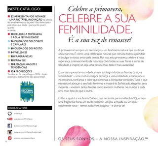 LIGUE-SE A NÓS:
facebook.com/oriﬂameportugal
instagram.com/oriﬂameoﬁcialportugal
oriﬂame.pt
pinterest.com/weareoriﬂame
youtube.com/PTOriﬂame
10
OS SEUS SONHOS – A NOSSA INSPIRAÇÃO™
NESTE CATÁLOGO:
A primavera é sempre um recomeço – um fenómeno natural que continua
a fascinar-nos. É como uma celebração natural, que convida todos a partilhar
e divulgar o nosso amor pela beleza. Por isso, esta primavera, celebre a nova
esperança, o renascimento da natureza, com todas as suas ﬂores e cores de
felicidade, e inspire-se, seja uma pessoa mais bela e mais audaciosa!
É por isso que estamos a dedicar este catálogo a todas as facetas da‘nova
feminilidade' – uma mistura mágica de força e vulnerabilidade, estabilidade e
inconstância, conﬁança e calor que continua a conquistar corações.Tudo o que
necessita é abraçar o seu lado feminino e mostrá-lo. Soﬁsticado, elegante, sexy,
inocente – existem tantas facetas como existem mulheres no mundo, e cada
uma mais bela do que a outra.
Então, e qual é a sua faceta? Sabe o que necessita para enaltecê-la? Quer seja
uma fragrância ﬂoral, um blush cintilante, um joia arrojada ou um look
totalmente novo – temos tudo.Vire a página – e divirta-se!
Celebre a primavera,
CELEBRE A SUA
FEMINILIDADE.
É a sua vez de renascer!
■ 02 APRESENTAMOS NOVAGE
– UMA NOTÁVEL INOVAÇÃO na ciência
do envelhecimento da pele. Não deixe que a
pele dite a sua idade – pareça tão jovem
quanto
se sente.
■ 10 CELEBRE A PRIMAVERA
E A SUA FEMINILIDADE!
■ 36 CUIDADOS DO CORPO
E CAPILARES
■ 60 CUIDADOS DO ROSTO
■ 84 WELLNESS
■ 90 FRAGRÂNCIAS
■ 98 PARA ELE
■ 108 MAQUILHAGEM E
TENDÊNCIAS
■ 124 PROMOÇÕES
Tendências de maquilhagem 2016 – looks
acessíveis, diretamente das passerelles!
 