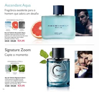 100
Ascendant Aqua
Fragrância excelente para o
homem que adora um desaﬁo
Capte o momento
Signature Zoom
Eau de Toilette Ascendant Aqua
Ascendant Aqua personiﬁca esta força
poderosa com a efervescente aura das notas
de toranja revigorante, que irradiam
perfeição masculina. 75 ml.
30540 €32,00 €21,95
Eau de Toilette Signature Zoom
A efervescência da tangerina verde
contrasta com a elegância da bétula
prateada, criando uma fragrância fresca e
elegante, mas masculina. 75 ml.
31288 €32,00 €21,95
AMADEIRADA AQUÁTICA
ÂMBAR
CINZENTO
ESPUMA
MARINHA
TORANJA
AMADEIRADA CÍTRICA
AROMÁTICA
TORANJA
VERDE
PATCHOULIBÉTULA
 