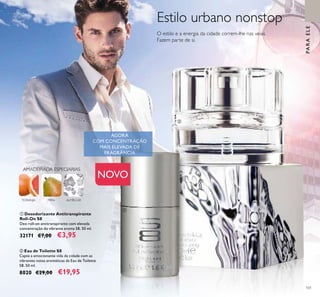 101
ALMÍSCARTORANJA
AMADEIRADA ESPECIARIAS
PERA
PARAELE
Estilo urbano nonstop
O estilo e a energia da cidade correm-lhe nas veias.
Fazem parte de si.
ቢ Desodorizante Antitranspirante
Roll-On S8
Deo roll-on antitranspirante com elevada
concentração do vibrante aroma S8. 50 ml.
32171 €7,00 €3,95
ባ Eau de Toilette S8
Capte a emocionante vida da cidade com as
vibrantes notas aromáticas da Eau de Toilette
S8. 50 ml.
8020 €29,00 €19,95
AGORAAGORAAGORA
FRAGRÂNCIAFRAGRÂNCIAFRAGRÂNCIAFRAGRÂNCIAFRAGRÂNCIAFRAGRÂNCIA
ባ
ቢ
NOVO
 