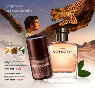 102
AMADEIRADA ESPECIARIAS
TANGERINA CHÁVERDEMIRRA DA
NAMÍBIA
ባ Eau de Toilette Voyager
Viva a aventura da sua vida com as notas
picantes e amadeiradas da Eau de Toilette
Voyager. 75 ml.
21707 €29,00 €19,95
ቢ Deo Roll-On Antitranspirante 24H
Voyager
O Deo Roll-On com o revigorante aroma de
Voyager mantém-no fresco e conﬁante. Não
deixa manchas brancas na roupa. 50 ml.
23173 €7,00 €3,95
Viagem ao
coração da selva
Esqueça a civilização. Deixe o seu
espírito aventureiro guiá-lo.
ባ
ቢ
 