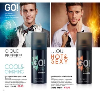 104
GO! Fragrância em Spray Hot &
Sexy
GO! ousada e quente! A fragrância em
spray Hot & Sexy liberta o seu lado
selvagem graças às notas intensamente
amadeiradas de cypriol, cravinho, madeira
guaiac e fava-tonca. 150 ml.
31642 €10,00 €6,95
GO! Fragrância em Spray Cool &
Charming
GO! Cool & Charming revela o cavalheiro
urbano com as suas notas frescas e
aromáticas de melão, notas marinhas e o
sensual musgo de carvalho. 150 ml.
31641 €10,00 €6,95
As Nossas
Fragrâncias em
Spray Mais Intensas
O QUE
PREFERE?
…OU
 