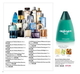 106
LIMÃO
AMARELO
PEPINO ÂMBAR
MINERAL
ORIENTAL CÍTRICA
AMADEIRADA
Eau de Toilette Glacier Rock
A emoção do desaﬁo impulsiona-o, e as
revigorantes notas cítricas da Eau de Toilette
Glacier Rock encorajam-no a ultrapassar os
seus limites. 100 ml.
31145 €24,00 €17,95
ቢ 8150 Eau de Toilette Glacier 100 ml.
€24,00
ባ 21559 Eau de Toilette Architect 75 ml.
€40,00
ቤ 30095 Eau de Toilette Ultimate 75 ml.
€32,00
ብ 26764 Eau de Toilette Manful 75 ml.
€29,00
ቦ 30058 Eau de Toilette Citrus Tonic
Men's Collection 75 ml. €29,00
ቧ 30059 Eau de Toilette Dark Wood Men´s
Collection 75 ml. €29,00
ቨ 25488 Eau de Toilette Rival 75 ml.
€29,00
ቩ 31236 Eau de Toilette Eclat Homme
Sport 75 ml. €32,00
ቪ 30173 Eau de Toilette Eclat Homme
75 ml. €32,00
ቫ 25396 Eau de Toilette Midsummer para
Ele 75 ml. €29,00
ቭ 24737 Eau de Toilette Flamboyant Privé
75 ml. €32,00
ቮ 19639 Eau de Toilette Flamboyant 75 ml.
€32,00
ቯ 15183 Eau de Toilette S8 Night 50 ml.
€29,00
ተ 10919 Eau de Toilette Ascendant 75 ml.
€32,00
ቱ 31825 Eau de Toilette Possess Man 75 ml.
€45,00
ቲ 31639 Eau de Toilette Excite Force 75 ml.
€32,00
ታ 31074 Eau de Toilette So Fever para Ele
75 ml. €32,00
ቢ ባ
ቤ
ብ
ቦ
ቧ
ቨ
ቩ
ቪ ቫ ቭ
ቮ
ቯ
ተ
ቱ
ቲ
ታ
 