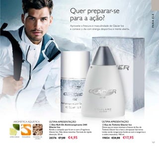 107
LIMÃOVERDE TANGERINA MADEIRA DE
CEDRO
AROMÁTICA AQUÁTICA ÚLTIMA APRESENTAÇÃO
Quer preparar-se
para a ação?
Aproveite a frescura e masculinidade de Glacier Ice
e comece o dia com energia desportiva e mente aberta.
ቢ Deo Roll-On Antitranspirante 24H
Glacier Ice
Revele o campeão que há em si com a Fragrância
Glacier Ice. Não deixa manchas. Fórmula de rápida
absorção. 50 ml.
20376 €7,00 €4,95
ÚLTIMA APRESENTAÇÃO
PARAELE
ባ Eau de Toilette Glacier Ice
Deixe que as notas intensas e frescas da Eau de
Toilette Glacier Ice o leve a ultrapassar barreiras.
Limão verde revigorante funde-se com a tangerina e
o cedro masculino. 100 ml.
19854 €24,00 €17,95
ቢ
ባ
 