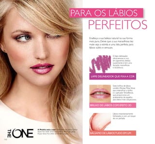 A Modelo está a usar: Delineador de Lábios Colour
StylistThe ONE 31437Vibrant Pink, Brilho de Lábios
Power ShineThe ONE 32118 Berry Aspire.
110
PARA OS LÁBIOS
PERFEITOS
Estes brilhos de lábios
contêm Pérolas Meta Shine
para intensiﬁcar o brilho
e o aplicador ShineBoost,
que proporciona um
acabamento de espelho,
para lábios mais voluptuosos.
Lábios instantaneamente
hidratados e com um toque
de cor perlada.
BÁLSAMO DE LÁBIOSTUDO EM UM
BRILHO DE LÁBIOS COM EFEITO 3D
O lápis delineador
ultracremoso e rico
em pigmentos desliza
suavemente e tem uma
duração maravilhosa
e duradoura.
LÁPIS DELINEADOR QUE FIXA A COR
Enalteça a sua beleza natural na sua forma
mais pura. Deixe que a sua maravilhosa tez
mate seja a estrela e uma tela perfeita para
lábios subtis e sensuais.
 