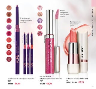 31438
Coral
Ideal
31435
Perfect
Pink
31436
Clover
Haze
31440
Smoke
Red
31434
Spicy
Nude
31439
Real
Red
31433
Nude
Rose
31437
Vibrant
Pink
31829
Dark
Plum
32115
Rose
Light
32117
Sapphire
Iridescence
32118
Berry
Aspire
32119
Amethyst
Dust
32116
Bronze
Attraction
111
32118BerryAspire
31435PerfectPink
31438CoralIdeal
31437VibrantPink
31436CloverHaze
ቢ Delineador de Lábios Colour Stylist The
ONE
0,3 g.
€11,00 €6,95
EDIÇÃO LIMITADA
ባ Brilho de Lábios Power Shine The
ONE
5 ml.
€13,00 €8,95
ቤ Bálsamo de Lábios BB The ONE
4 g.
30717 €11,00 €7,95
MAQUILHAGEMETENDÊNCIAS
O bico retrátil
nunca necessita de
ser aﬁado.
Pérolas
holográﬁcas
para um brilho
fabuloso
Ilumina com um
toque de cor
pérola
ቢ
ባ
ቤ
 