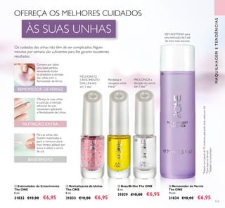 113
ቢ Estimulador de Crescimento
The ONE
8 ml.
31032 €10,00 €6,95
*
Testadonumpainelde93mulheres,aplicandoduasvezespordia
**
Combasenafórmula
***
Testadonoconsumidor
ባ Revitalizante de Unhas
The ONE
8 ml.
31033 €10,00 €6,95
ቤ Base/Brilho The ONE
8 ml.
31029 €10,00 €6,95
NUTRIÇÃO EXTRA
BASE/BRILHO
REMOVEDOR DEVERNIZ
Para as unhas não
ﬁcarem manchadas e
para a manicure durar
mais tempo, aplique por
baixo e sobre o verniz
de cor.
Comece por obter
uma base perfeita,
removendo todos
os produtos e vernizes
das unhas com o
Removedor deVerniz.
Ofereça às suas unhas
e cutículas a nutrição
adicional de que
necessitam, aplicando
o Revitalizante de Unhas.
Os cuidados das unhas não têm de ser complicados.Alguns
minutos por semana são suﬁcientes para lhe garantir excelentes
resultados.
MAQUILHAGEMETENDÊNCIAS
MELHORA O
CRESCIMENTO
DAS UNHAS
em 3 dias*
Revitaliza e
recupera unhas
fracas**
PROLONGA a
duração do verniz
até 3 dias***
SEM ACETONA para
uma remoção fácil até
de tons mais escuros
ብ Removedor de Verniz
The ONE
75 ml.
31034 €10,00 €6,95
ቢ
ባ ቤ
ብ
OFEREÇA OS MELHORES CUIDADOS
ÀS SUAS UNHAS
 