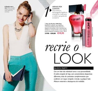 1
30640RoseUnlimited30640RoseUnlimited
114
recrie o
LOOK
ቢ Eau de Parfum VIP Only
Hipnótico e sedutor, esta fragrância
oriental baunilhada frutada estimula e
desperta os sentidos, com a cativante Flor
de Datura, transportando-a numa onda de
euforia enquanto conquista a noite. 50 ml.
31998 €29,00 €19,95
APENAS POR
CONVITE
Esta exótica e
extravagante fragrância
oriental foi criada para
a mulher que gosta de
se divertir.
BLOCK PARTY
Crie um look tão individual como a sua personalidade.
O estilo arrojado de hoje, com características desportivas
diferentes, trata de contrastes complementares que
conferem um toque arrojado e trendy a qualquer look.
Misture materiais e destaque-se da multidão.
A Modelo está a
usar: Brilho de Lábios
Colour UnlimitedThe
ONE 30640 Rose
Unlimited.
ቢ
ባ
 