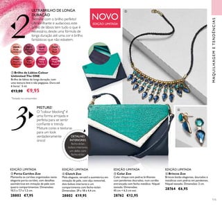 3
230638
Nude
Conﬁdence
30639
Pink All
Day
30640
Rose
Unlimited
30641
True
Blush
30642
Peach
Evermore
30643
Pink
Boost
30644
Very
Fuchsia
30645
Plum
Beyond
RETOUCH
115
ቦ Colar Zoe
Colar chique com pedras brilhantes
com pendentes dourados, num cordão
entrançado com fecho metálico. Níquel
testado. Dimensões:
45 cm + 6,5 cm ext.
28762 €12,95
ቧ Brincos Zoe
Brincos botão elegantes, dourados e
metálicos com pedras em pendentes.
Níquel testado. Dimensões: 2 cm.
28764 €6,95
ብ Clutch Zoe
Mala elegante, versátil e assimétrica em
imitação de pele, com alça removível,
dois bolsos interiores e um
compartimento com fecho-éclair.
Dimensões: 29 x 18 x 4,4 cm.
28802 €19,95
MAQUILHAGEMETENDÊNCIAS
EDIÇÃO LIMITADA EDIÇÃO LIMITADAEDIÇÃO LIMITADA EDIÇÃO LIMITADA
ቤ Porta Cartões Zoe
Mantenha os cartões organizados neste
elegante porta-cartões, com detalhes
assimétricos em imitação de pele com
quatro compartimentos. Dimensões:
10,5 x 7,7 x 1,2 cm.
28803 €7,95
ባ Brilho de Lábios Colour
Unlimited The ONE
Brilho de lábios de longa duração, com
uma textura leve e não pegajosa. Dura até
6 horas*
. 5 ml.
€13,00 €9,95
MISTURE!
O "colour blocking" é
uma forma arrojada e
perfeita para se sentir
conﬁante e trendy.
Misture cores e texturas
para um look
verdadeiramente
único!
ULTRABRILHO DE LONGA
DURAÇÃO
Termine com o brilho perfeito!
Ultrabrilhante e audacioso, este
brilho de lábios tem tudo o que é
necessário, desde uma fórmula de
longa duração até uma cor e brilho
fantásticos que não esbatem.
NOVO
EDIÇÃO LIMITADA
DETALHES
INTERIORES:
fecho-éclair,
bolsos interiores,
um deles com
fecho-éclair
*
Testado no consumidor
ቤ
ብ
ቦ
ቧ
 