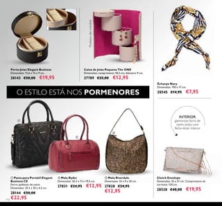 116
Clutch Envelope
Dimensões: 32 x 21 cm. Comprimento da
corrente: 120 cm.
28528 €40,00 €19,95
ቢ Pasta para Portátil Elegant
Business CE
Forro: poliéster de cetim.
Dimensões: 35,5 x 30 x 4,5 cm.
28144 €50,00
€22,95
Porta-Joias Elegant Business
Dimensões: 15,6 x 15 x 9 cm.
28143 €50,00 €19,95
ቤ Mala Riverdale
Dimensões: 33 x 9 x 30 cm.
27828 €24,95
€12,95
ባ Mala Ryder
Dimensões: 30,3 x 12 x 19,5 cm.
27831 €24,95 €12,95
Écharpe Navy
Dimensões: 190 x 17 cm.
28545 €14,95 €7,95
Caixa de Joias Pequena The ONE
Dimensões: comprimento 18,5 cm; diâmetro 9 cm.
27789 €25,00 €12,95
O ESTILO ESTÁ NOS PORMENORESProdutosnãoincluídos!
ቢ
ባ
ቤ
INTERIOR:
glamoroso forro de
cetim, bolso com
fecho-éclair interior
 