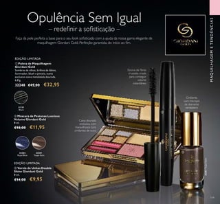 31151
Black
32261
Taupe Satin
32261TaupeSatin
32262
Royal Blue
32261
Taupe Satin
32261TaupeSatin
Royal BlueRoyal Blue
32261TaupeSatin
119
MAQUILHAGEMETENDÊNCIAS
Faça da pele perfeita a base para o seu look soﬁsticado com a ajuda da nossa gama elegante de
maquilhagem Giordani Gold. Perfeição garantida, do início ao ﬁm.
ባ Máscara de Pestanas Luscious
Volume Giordani Gold
8 ml.
€18,00 €11,95
ቢ Paleta de Maquilhagem
Giordani Gold
Sombras de olhos, brilhos de lábios,
iluminador, blush e pinceis, numa
exclusiva caixa metalizada dourada.
6,8 g.
32248 €45,00 €32,95
EDIÇÃO LIMITADA
ቤ Verniz de Unhas Double
Shine Giordani Gold
8 ml.
€14,00 €9,95
Cintilante,
com micropó
de diamante
verdadeiro
Caixa dourada
exclusiva, com
maravilhosos tons
cintilantes de ouro
Escova de ﬁbras
cruzadas criada
para conseguir
volume
instantâneo
– redeﬁnir a soﬁsticação –
Opulência Sem Igual
EDIÇÃO LIMITADA
ቢ
ባ
ቤ
 