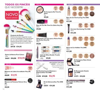 20529
Light
20530
Dark
20396
Pink
THE ONE
31593
Nude
Beige
32165
Light
Porcelain
31158
Nude
Porcelain
31159
Nude
Beige
31160
Porcelain
31161
Fair
Nude
31165
Mahogany
31162
Nude
Pink
31163
Natural
Beige
31164
Light
Ivory
32091
Black
30596
Porcelain
30597
Fair
Nude
30598
Nude
Pink
30599
Light
Ivory
30600
Natural
Beige
30601
Olive
Beige
31901
Snow
Touch
31902
Natural
Beige
32189ElectricPurple
32185 Night Glow
32186 Mocha Loca
32187 Goddess Green
32188 Blue Lagoon
20533
Black
31168
Deep
Beige
31166
Light
Nude
31167
Fair
Beige
20531
Matte
light
20532
Matte
latte
32166
Dark
Beige
31592
Nude
Porcelain
122
Paleta de Batons Pure Colour
3,8 g.
26661 €16,00 €10,95
Pó Compacto Mate Velvet
The ONE
8 g.
€17,00
Base de Cor EverLasting The ONE
30 ml.
€17,00
Bases de Cor IlluSkin The ONE
30 ml.
€17,00
Corretor Everlasting The ONE
10 ml.
€12,00
Hidratante com Cor para o Rosto Peach
Me Perfect Very Me
30 ml.
€9,00
Base de Cor No Time For Shine Very Me
30 ml.
€9,00
Lápis de Olhos Double Trouble
Very Me
1,38 g. €9,00
APLICADOR COM DOIS
LADOS – cerdas curtas
para as sobrancelhas e
cerdas longas para as
pestanas
Gel Suavizante para Pestanas e
Sobrancelhas The ONE
8 ml.
31490 €13,00 €6,95
Kit de Sobrancelhas The ONE
3 g.
32031 €14,00
Pó Compacto No Time for
Shine
9 g.
€9,00
TODOS OS PINCÉIS
QUE NECESSITA!
Bálsamo de Lábios Incredibalm Very Me
8 ml.
€8,00 €4,95
Máscara de Pestanas Volume Very
Me
8 ml.
€8,00
PURE COLOUR
VERY ME
VERY ME
THE ONE
Conjunto de Pincéis
A forma mais prática de guardar os seus
pincéis de maquilhagem. Pincel grande para
pó, com cabo transparente, que inclui 3
pequenos pincéis para os olhos e lábios e
um pincel de esponja para a sombra de
olhos.
28728 €14,95
Pó Bronzeador Illuskin
The ONE
8 g.
31571 €18,00
Delineador de Olhos em Gel
The ONE
0,5 g.
€12,00
EDIÇÃO LIMITADA
NOVO
 