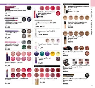 22744
Dusky
Nude
22746
Pink
Secret
22748
Rose
Blossom
22749
Cerise
Pink
31379
Violet
Dawn
22752
Warm
Coral
31376
Beige
Suede
31377
Pink
Delicacy
31378
Frosted
Rose
31380
Red
Attraction
32294
Nude
32293
Grey
32292
Brown
32291
Black
31789
Silver
Chrome
31790
Grey
Smoke
31791
Sparkling
Green
31792
Dazzling
Taupe
31802
Porcelain
31803
Light
Rose
31804
Light
Ivory
31805
Rose
Beige
31806
Natural
Beige
32047
Porcelain
32048
Light
Rose
32049
Light
Ivory
32050
Rose
Beige
32051
Natural
Beige
32075
Smokey Grey
32076
Divine Brown
32077
Radiant Plum
32079
Black
32081
Natural
Radiance
32082
Natural
Bronze
32083
Natural
Peach
32084
Dark
Bronze
32035
Black
32036
Black
Blue
30460
Black
30980
Spectacular
Nude
30981
Ravishing
Rose
30982
Sublime
Pink
30983
Striking
Coral
30984
Amazing
Berry
30985
Stunning
Clover
30986
Explosive
Pink
30987
Dazzling
Plum
31476
Peach
Pearl
31477
Ivory
Veil
31478
Rose
Lace
31651
Melted
Caramel
31652
Rosewood
Matte
31653
Rose
Parfait
31654
Fuchsia
Toffee
31655
Succulent
Pink
31656
Taupe
Delight
31657
Coral
Creme
31658
Wrapped
in Red
31488
Limelight
31487
Sundance
31486
Purple
Rain
31484
Deep
Sea
31485
Lush Ivy
31194
Amethyst
Rock
123
Base Mineral de Longa Duração
com SPF 15 Giordani Gold
30 ml.
€25,00
Base de Cor Age Defying
Giordani Gold
30 ml.
€25,00
Base para Maquilhagem Perfecting
Giordani Gold
30 ml.
32058 €21,00
Quarteto de Sombras de Olhos
Giordani Gold
5,2 g.
€25,00
Máscara de Pestanas Incredible Length
Giordani Gold
8 ml.
€18,00
Pérolas Bronzing Giordani Gold
25 g.
€30,00
Lápis Branco para Unhas The ONE
1,9 g.
31480 €8,00
Acabamento Mate The ONE
8 ml.
31836 €10,00
Verniz French Manicure The ONE
8 ml.
€12,00
Verniz Longa Duração
The ONE
8 ml.
€12,00
Lápis de Olhos Kohl
The ONE
1,3 g.
€11,00
Lápis de Olhos Metallic
High Impact The ONE
0,3 g.
€12,00
Máscara de Pestanas Volume Blast
The ONE
8 ml.
€14,00
Batom Triple Core The ONE
4 g.
€15,00
Batom Cremoso 5 em 1 Colour Stylist
The ONE
4 g.
€12,00
31736
French
Beige
31737
Pink
Charm
31738
Sweet
Peach
31739
Rose
Blush
31740
Hot
Pink
Brilho de Lábios em Creme
5 em 1 Colour Stylist
The ONE 5 ml.
€13,00
MAQUILHAGEMETENDÊNCIAS
THE ONE GIORDANI GOLD
GIORDANI GOLD
Batons Jewel Giordani Gold
4 g.
€19,00
Máscara de Pestanas Instant
Extensions The ONE
8 ml.
€13,00
 