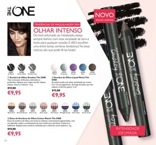 126
ቤ Duos de Sombras de Olhos Colour Match The ONE
Duos de sombras de olhos com texturas sedosas, intensamente pigmentadas, com
um aplicador duplo e combinações de tons modernas e perfeitas. Cobertura
ediﬁcável. Aplique estas sombras molhadas para utilizá-las como eyeliners. 2 g.
€15,00
€9,95
ባ Sombra de Olhos Liquid Metal The
ONE
Arrojada sombra de olhos metalizada em creme.
Cor rica em pigmentos, de longa duração, que não
esbate e é fácil de aplicar. 5 ml.
€12,00
€9,95
ቢ Sombra de Olhos Smokey The ONE
Tons cremosos, brilhantes, esfumados e
profundos. Aplique com o lápis retrátil, depois
esbata, misture e esfume. 1,2 g.
€12,00
€9,95
31572
White
31573
Turquoise
31574
Purple
31575
Blue
31576
Gunmetal
30971
Silver Grey
30970
Bronzed Brown
30972
Rose Taupe
30969
Black Pearl
30973
Pink Mauve
30975
Denim Blue
30974
Midnight Purple
30976
Forest Green
32299
Smokey Grey
32299SmokeyGrey
32298
Glitter Black
32298GlitterBlack
32297
Jet Black
INTENSIDADE
ESFUMADA
OLHAR INTENSO
Do look esfumado ao metalizado, esteja
sempre fashion com esta variedade de tons e
looks para qualquer ocasião. É difícil escolher
uma entre tantas sombras fantásticas? As boas
notícias são que pode tê-las todas!
TENDÊNCIAS DE MAQUILHAGEM 2016
NOVO
EDIÇÃO LIMITADA
ቢ
 