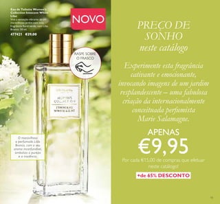 13
NOVO
Experimente esta fragrância
cativante e emocionante,
invocando imagens de um jardim
resplandescente – uma fabulosa
criação da internacionalmente
conceituada perfumista
Marie Salamagne.
APENAS
€9,95Por cada €15,00 de compras que efetuar
neste catálogo!
PREÇO DE
SONHO
neste catálogo
O maravilhoso
e perfumado Lilás
Branco, com o seu
aroma inconfundível,
simboliza a pureza
e a inocência.
+de 65% DESCONTO
RASPE SOBRE
O FRASCO
Eau de Toilette Women's
Collection Innocent White
Lilac
Viva a sensação vibrante de um
maravilhoso jardim com esta
fragrância ﬂoral verde, com Lilás
Branco. 50 ml.
477421 €29,00
 