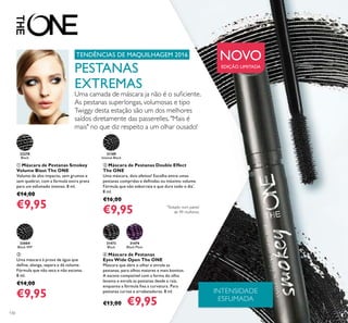 130
ቢ Máscara de Pestanas Smokey
Volume Blast The ONE
Volume de alto impacto, sem grumos e
sem quebrar, com a fórmula extra preta
para um esfumado intenso. 8 ml.
€14,00
€9,95
ብ Máscara de Pestanas
Eyes Wide Open The ONE
Máscara que abre o olhar e enrola as
pestanas, para olhos maiores e mais bonitos.
A escova compatível com a forma do olho
levanta e enrola as pestanas desde a raíz,
enquanto a fórmula ﬁxa a curvatura. Para
pestanas curvas e arrebatadoras. 8 ml.
€13,00 €9,95
31473
Black
31474
Black Plum
ባ Máscara de Pestanas Double Effect
The ONE
Uma máscara, dois efeitos! Escolha entre umas
pestanas compridas e deﬁnidas ou máximo volume.
Fórmula que não esborrata e que dura todo o dia*
.
8 ml.
€16,00
€9,95
31189
Intense Black
33004
Black WP
32278
Black
INTENSIDADE
ESFUMADA
NOVO
EDIÇÃO LIMITADA
TENDÊNCIAS DE MAQUILHAGEM 2016
ቤ
Uma máscara à prova de água que
deﬁne, alonga, separa e dá volume.
Fórmula que não seca e não escama.
8 ml.
€14,00
€9,95
PESTANAS
EXTREMAS
Uma camada de máscara ja não é o suﬁciente.
As pestanas superlongas, volumosas e tipo
Twiggy desta estação são um dos melhores
saídos diretamente das passerelles. "Mais é
mais" no que diz respeito a um olhar ousado!
ቢ
*
Testado num painel
de 99 mulheres
 