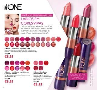 132
31684
Soft
Rose
31685
Vivid
Pink
31688
Berry
Crush
31687
Red
Passion
31686
Coral
Matte
32237
Berry
Blast
32238
Electric
Crimson
32239
Daring
Lilac
32240
Rose
Ray
32241
Orange
Pop
32242
Flamingo
Fuchsia
32243
Sunset
Red
32244
Vivid
Violet
32245
Coral
Burst
32246
Rouge
Attract
ቢ Batom 5 em 1 Colour Stylist The ONE
Batom multiusos com cor intensa e duradoura e acabamento
luminoso. Confortável nos lábios, mantendo-os hidratados. 4 g.
€12,00
€8,95
30659
Fuchsia
Hype
30656
Pink
Mayﬂower
30655
Uptown
Rose
30658
Garnet
Attraction
30661
Clover
Haze
30664
Cranberry
Blush
30663
Mysterious
Pink
30665
Warm
Peach
30666
Coral
Charisma
30667
Sweet
Tangerine
30660
Pink
Lady
30669
Red
Devotion
30668
Coral
Ideal
30675
VIP
Beige
30673
Red Haute
Couture
30676
Chic In
Taupe
30679
Vintage
Rose
30677
Warm
Nude
30671
Red
Passion
30672
Irresistible
Red
30682
Red
Copper
30667SweetTangerine
TENDÊNCIAS DE MAQUILHAGEM 2016
LÁBIOS EM
CORESVIVAS
Mate ou brilhantes, seja audaz com lábios
em todos os tons de rosa, ameixa escura
e vermelho escarlate.A nova regra da
moda é“tudo menos convencional”.
ባ Batom 5 em 1 Colour Stylist Intense
Collection The ONE
Coragem! Seja arrojada co estes batons nutritivos
de cores intensas. 4 g.
€12,00
€8,95
ቤ Batom Mate Colour
Unlimited The ONE
Batom de longa duração, com
cobertura total e acabamento mate
aveludado. A cor não esbate e dura
até 12 horas*
. 1,7 g.
€13,00
€8,95
30665WarmPeach
30664CranberryBlush
30671RedPassion
ACABAMENTO
LUMINOSO
ቢ
*
Duraaté12horas.Testeaoconsumidor
realizadonumpainelde85mulheres.
 