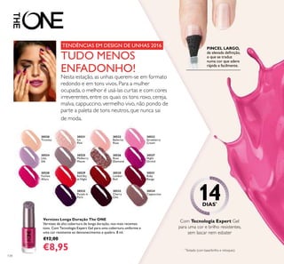 30521
Ice
Pink
30522
Ballerina
Rose
30522
Ballerina
30523
Strawberry
Cream
30524
Lilac
Silk
30525
Mulberry
Mauve
Mulberry
30526
Rose
Diamond
30527
Night
Orchid
30528
Fuchsia
Allure
30528 30529
Red Sky
at Night
30530
London
Red
30530
London
30531
Ruby
Rouge
30532
Purple in
Paris
30532
Purple in
30533
Cherry
Chic
30534
Cappuccino
30533
Cappuccino
30520
Tiramisu
134
Vernizes Longa Duração The ONE
Vernizes de alta cobertura de longa duração, nos mais recentes
tons. Com Tecnologia Expert Gel para uma cobertura uniforme e
uma cor resistente ao desvanecimento e quebra. 8 ml.
€12,00
€8,95
PINCEL LARGO,
de elevada deﬁnição,
o que se traduz
numa cor que adere
rápida e facilmente.
Com Tecnologia Expert Gel
para uma cor e brilho resistentes,
sem lascar nem esbater
TUDO MENOS
ENFADONHO!
Nesta estação, as unhas querem-se em formato
redondo e em tons vivos. Para a mulher
ocupada, o melhor é usá-las curtas e com cores
irreverentes, entre os quais os tons roxo, cereja,
malva, cappuccino, vermelho vivo, não pondo de
parte a paleta de tons neutros, que nunca sai
de moda.
*
Testado (com base/brilho e retoques)
14DIAS*
TENDÊNCIAS EM DESIGN DE UNHAS 2016
 