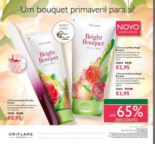 ቢ Lima de Unhas The One
Crystal
Linha de unhas acrílica, duradoura e
entregue com bolsa. Dimensões:
13,5 x 1,2 cm.
27441 €3,00
€0,95
ባ Creme de Mãos Bright
Bouquet
Creme leve e hidratante, com
fragrância fresca de túlipas e
mimosas. É o presente perfeito.
75 ml.
32642 €9,00
€2,95
ቤ Creme de Duche Bright
Bouquet
Creme de duche ﬂoral e perfumado,
com aroma fresco a tulipas e
mimosas. O presente perfeito.
200 ml.
32641 €11,00
€3,95
© 2016 Oriﬂame Cosméticos, LDA
ቢ
ባ
ቤ
RASPE E
CHEIRE NOVOEDIÇÃO LIMITADA
Um bouquet primaveril para si!
ATÉ 65%DESCONTO
Catálogo0320162016(04/02–24/022016)
ORIFLAME PORTUGAL,
Apoio ao Cliente e Encomendas: (+351) 308 807 500
www.oriﬂame.pt
Este catálogo foi escrito conforme o novo acordo ortográﬁco.Todas as promoções
estão sujeitas ao stock existente. Produtos que se encontrem esgotados não
acumulam para valores mínimos pedidos em qualquer promoção. Promoções válidas
salvo erro tipográﬁco. Todas as promoções estão sujeitas ao stock existente.
 