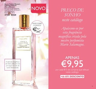 15
PREÇO DE
SONHO
neste catálogo
APENAS
€9,95por cada €15 de compras que efetuar
neste catálogo.
+de 65% DESCONTO
NOVO
Eau de Toilette Women's
Collection Delicate
Cherry Blossom
Perca-se num glorioso jardim
de pétalas de Flor de Cerejeira,
com esta fragrância
ﬂoral frutada. 50 ml.
477423 €29,00
A delicada fragrância
de Cherry Blossom dá
um toque viciante de
suave feminilidade.
RASPE SOBRE
O FRASCO
Apaixone-se por
esta fragrância
magníﬁca criada pela
mestre perfumista
Marie Salamagne.
 