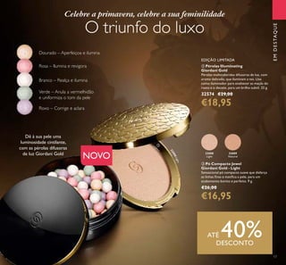 17
NOVO
EDIÇÃO LIMITADA
ባ Pérolas Illuminating
Giordani Gold
Pérolas multicoloridas difusoras de luz, com
aroma delicado, que iluminam a tez. Use
como iluminador para enaltecer as maçãs do
rosto e o decote, para um brilho subtil. 25 g.
32574 €29,00
€18,95
EMDESTAQUE
32088
Light
32089
Natural
ቤ Pó Compacto Jewel
Giordani Gold - Light
Sensacional pó compacto suave que disfarça
as linhas ﬁnas e matiﬁca a pele, para um
acabamento bonito e perfeito. 9 g.
€26,00
€16,95
Celebre a primavera, celebre a sua feminilidade
O triunfo do luxo
ATÉ 40%DESCONTO
Verde – Anula a vermelhidão
e uniformiza o tom da pele
Rosa – Ilumina e revigora
Branco – Realça e ilumina
Dourado – Aperfeiçoa e ilumina
Roxo – Corrige e aclara
Dê à sua pele uma
luminosidade cintilante,
com as pérolas difusoras
de luz Giordani Gold
32088Light
ባ
ቤ
 