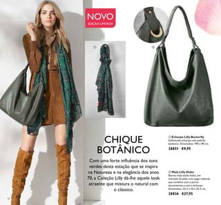 18
NOVO
EDIÇÃO LIMITADA
ባ Mala Lilly Hobo
Bonita mala estilo hobo, em
imitação de pele, com pega redonda
que combina com o porta-
documentos e com a écharpe.
Dimensões: 32,5 x 10 x 32,5 cm.
28836 €27,95
ቢ Écharpe Lilly Butterﬂy
Soﬁsticada écharpe com padrão
botânico. Dimensões: 190 x 90 cm.
28851 €9,95
Com uma forte inﬂuência dos tons
verdes desta estação que se inspira
na Natureza e na elegância dos anos
70, a Coleção Lilly dá-lhe aquele look
atraente que mistura o natural com
o clássico.
ቢ ባ
CHIQUE
BOTÂNICO
 