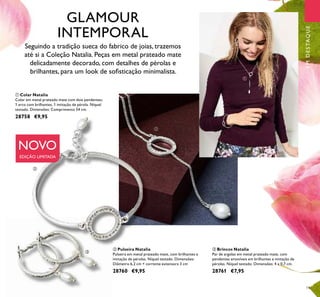 19
ባ Pulseira Natalia
Pulseira em metal prateado mate, com brilhantes e
imitação de pérolas. Níquel testado. Dimensões:
Diâmetro 6,2 cm + corrente extensora 3 cm
28760 €9,95
ቤ Brincos Natalia
Par de argolas em metal prateado mate, com
pendentes amovíveis em brilhantes e imitação de
pérolas. Níquel testado. Dimensões: 4 x 0,7 cm.
28761 €7,95
ቢ Colar Natalia
Colar em metal prateado mate com dois pendentes;
1 arco com brilhantes, 1 imitação de pérola. Níquel
testado. Dimensões: Comprimento 54 cm.
28758 €9,95
Seguindo a tradição sueca do fabrico de joias, trazemos
até si a Coleção Natalia. Peças em metal prateado mate
delicadamente decorado, com detalhes de pérolas e
brilhantes, para um look de soﬁsticação minimalista.
NOVO
EDIÇÃO LIMITADA
EMDESTAQUE
ቢ
ቢ
ባ
ቤ
GLAMOUR
INTEMPORAL
 