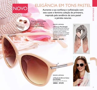 21
ቤ Óculos de Sol em Caixa
Pink Delight
Dimensões: 14 x 7,5 x 6 cm.
28884 €19,95
ባ Écharpe Pink Delight
Delicada écharpe de viscose em
bonitos tons pastel que dá vida
a qualquer look. O padrão
geométrico trendy aos losangos
faz desta écharpe um acessório
indispensável. Dimensões:
160 x 70 cm.
28885 €19,95
EDIÇÃO LIMITADA
EDIÇÃO LIMITADA
Aumente a sua conﬁança e soﬁsticação com
esta suave e feminina coleção de primavera,
inspirada pela tendência de tons pastel
e pérolas naturais.
ELEGÂNCIA EM TONS PASTEL
NOVO
Elegante caixa de óculos
que pode ser usada
como clutch ou como
bolsa para cosméticos.
EMDESTAQUE
ባ
ቤ
 