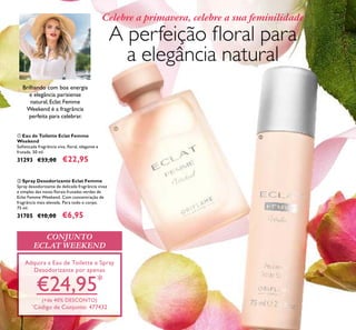 CONJUNTO
ECLAT WEEKEND
Adquira a Eau de Toilette e Spray
Desodorizante por apenas
€24,95*
(+de 40% DESCONTO)
*
Código de Conjunto: 477432
A perfeição ﬂoral para
a elegância natural
Celebre a primavera, celebre a sua feminilidade
ባ Spray Desodorizante Eclat Femme
Spray desodorizante de delicada fragrância vivaz
e simples das notas ﬂorais frutadas verdes de
Eclat Femme Weekend. Com concentração de
fragrância mais elevada. Para todo o corpo.
75 ml.
31705 €10,00 €6,95
ቢ Eau de Toilette Eclat Femme
Weekend
Soﬁsticada fragrância viva, ﬂoral, elegante e
frutada. 50 ml.
31293 €33,00 €22,95
ቢ
ባ
22
Brilhando com boa energia
e elegância parisiense
natural, Eclat Femme
Weekend é a fragrância
perfeita para celebrar.
 