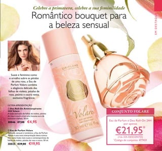 Suave e feminino como
o orvalho sobre as pétalas
de uma rosa, a Eau de
Parfum Volare combina
a elegância delicada das
folhas de violeta, pétalas de
rosa, peónia e couro nesta
exclusiva fragrância.
CONJUNTO VOLARE
Eau de Parfum e Deo Roll-On 24H
por apenas
€21,95*
(+de 35% DESCONTO)
*
Código de conjunto: 477431
Romântico bouquet para
a beleza sensual
Celebre a primavera, celebre a sua feminilidade
ባ Eau de Parfum Volare
Delicada, sensual e romântica, a Eau de Parfum
Volare é uma nova interpretação desta icónica
ﬂor, numa fusão mais suave e contemporânea de
folhas de violeta, pétalas de rosa e couro. 50 ml.
30025 €29,00 €19,95
EMDESTAQUE
ቢ
ባ
23
ቢ Deo Roll-On Antitranspirante
24H Volare
A fusão exclusiva de folhas de violeta, pétalas
de rosa e couro criam uma luxuosa aura de
romance e beleza. 50 ml.
30046 €7,00 €4,95
ÚLTIMA APRESENTAÇÃO
 