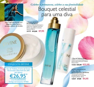 24
Eau de Toilette, Creme de Corpo
Perfumado e Deo Roll-On 24H
por apenas
€26,95*
(+de 45% DESCONTO)
*
Código de Conjunto: 477433
Celebre a primavera, celebre a sua feminilidade
Bouquet celestial
para uma diva
ቢ Creme de Corpo
Perfumado Divine
Luxuoso creme hidratante para o
corpo com o fabuloso aroma de
Divine, que celebra o encanto
feminino 250 ml.
31777 €12,00 €7,95
ባ Eau de Toilette Divine
Celebre a sua feminilidade com a
frescura ﬂoral da Eau de Toilette
Divine. 50 ml.
11355 €33,00 €22,95
ቤ Deo Roll-On
Antitranspirante 24H Divine
Fórmula antitranspirante
enriquecida com o aroma da
Fragrância Divine. 50 ml.
13047 €7,00 €4,95
ÚLTIMA APRESENTAÇÃO
ቢ
ባ
ቤ
CONJUNTO DIVINE
Uma fragrância divinal, com
elegantes notas ﬂorais e
sensuais subtons de sândalo.
 