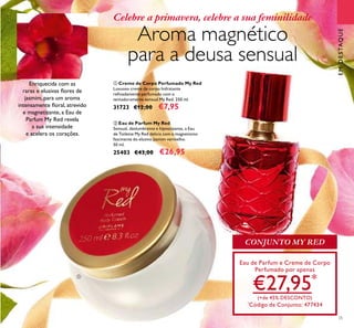 25
Celebre a primavera, celebre a sua feminilidade
Aroma magnético
para a deusa sensual
ቢ Creme de Corpo Perfumado My Red
Luxuoso creme de corpo hidratante
reﬁnadamente perfumado com o
tentadoramente sensual My Red. 250 ml.
31723 €12,00 €7,95
ባ Eau de Parfum My Red
Sensual, deslumbrante e hipnotizante, a Eau
de Toilette My Red delicia com o magnetismo
fascinante do elusivo jasmim vermelho.
50 ml.
25403 €43,00 €26,95
EMDESTAQUE
Enriquecida com as
raras e elusivas ﬂores de
jasmim, para um aroma
intensamente ﬂoral, atrevido
e magnetizante, a Eau de
Parfum My Red revela
a sua intensidade
e acelera os corações.
Eau de Parfum e Creme de Corpo
Perfumado por apenas
€27,95*
(+de 45% DESCONTO)
*
Código de Conjunto: 477434
ቢ
ባ
CONJUNTO MY RED
 