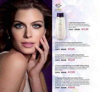 26
ቢ Gel Tónico Royal Velvet
Nova fórmula suavizante que prepara a
pele para o Creme de Dia ou Noite Royal
Velvet. 200 ml.
22423 €20,00 €11,95
40+
Para todos os
tipos de pele
ቢ
ቤ Creme Reﬁrmante para Olhos Royal Velvet
Nova fórmula que reﬁrma e redeﬁne a pele da zona do contorno
dos olhos, atenuando as bolsas e as olheiras. 15 ml.
22815 €24,00 €13,95
ብ Creme de Dia Reﬁrmante com SPF 15 Royal Velvet
Nova fórmula avançada, enriquecida com a Infusão de Black Iris™.
Deixa a pele suave, ﬁrme e visivelmente mais jovem. Contém
SPF 15. 50 ml.
22424 €30,00 €17,95
ቦ Cápsulas Ultrarreﬁrmantes Royal Velvet
A mistura leve, mas muito nutritiva, de 5 óleos preciosos e Infusão
de Black Iris, deixa a sua pele imediatamente macia e suave como
veludo, com as linhas ﬁnas e rugas visivelmente reduzidas. Aplique
de seguida o seu Creme de Dia ou Noite Royal Velvet. 28 cápsulas
para um tratamento de 4 semanas. 28 unidades
24547 €34,00 €19,95
ባ Creme de Noite Reparador Royal Velvet
Creme de Noite com a Infusão de Black Iris™ para restaurar a
juventude natural da pele e melhorar a sua ﬁrmeza durante a noite.
50 ml.
22814 €30,00 €17,95
 