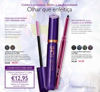 28
ቢ Máscara de Pestanas 5 em 1
WonderLash The ONE
Máscara de pestanas tudo em um, com uma
escova que separa magniﬁcamente as pestanas,
revelando uma curvatura, comprimento e volume
nunca antes vistos. Com ingredientes suavizantes
para pestanas nutridas. 8 ml.
€14,00 €8,95
ባ Lápis de Olhos High Impact
The ONE
A cor intensa desliza suavemente com
uma única passagem e dura o dia inteiro.
A ponta retrátil nunca necessita de aﬁa-
lápis. 0,3 g.
€12,00 €7,95
31559
Amazon
Green
31560
Deep
Plum
31558
Midnight
Blue
31557
Onyx
Black
BICO RETRÁTIL nunca
necessita de serAFIADO
A cor rica e aveludada desliza
suavemente com uma única
passagem suave e mantém-se
ﬁxa, com um delineado intenso
que dura o dia inteiro.
30719
Black
30720
Black
Brown
1 Máscara de Pestanas*
e 1 Lápis
de Olhos*
por apenas
€12,95(+de 50% DESCONTO)
*
Indique os 2 códigos que
pretende adquirir
CONJUNTO THE ONE
Celebre a primavera, celebre a sua feminilidade
Olhar que enfeitiça
MÁSCARA DE PESTANAS
5 EM 1WONDER LASH
ቢ
ባ
31557OnyxBlack
Com ingredientes protetores que
nutrem e hidratam as pestanas*
Separa e deﬁne*
Até 116% de curvatura**
Até 57,1% comprimento**
Até 8x mais volume**
*
Testado num painel de 95 mulheres
**
Clinicamente testado – vs pestanas sem máscara
 