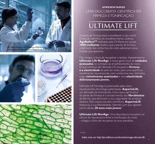 3
A perda de irmeza está a envelhecer o seu rosto?
O estudo cientíico do envelhecimento cutâneo
AgeRelectTM
realizado pela Orilame em quase
1000 mulheres revelou que a perda de irmeza
e deinição dos contornos do rosto adicionam anos
à idade que aparenta.
Mas chegou a hora de recuperar o tempo. Apresentamos
Ultimate Lift NovAge, a nossa gama nova de cuidados
avançados no combate ao envelhecimento do rosto.
O uso contínuo de Ultimate Lift recupera a irmeza
e a elasticidade da pele do rosto, para uma aparência
visivelmente rejuvenescida, com contornos mais deinidos,
rugas visivelmente suavizadas e uma elasticidade
deliciosamente jovem.
Ultimate Lift NovAge é potenciado pela nossa
revolucionária tecnologia patenteada, AspartoLift,
um derivado de aminoácido. Uma causa signiicativa
da perda de irmeza é o enrijecimento dos ibroblastos
da derme, que diminuem a sua capacidade de produzir
elastina. Nos nossos estudos cientíicos, AspartoLift
restaurou a sua lexibilidade, fazendo com que agissem
como células 20 anos mais jovens.*
Ultimate Lift NovAge. Uma descoberta inovadora na
ciência do rejuvenescimento e toniicação do rosto
– chegou a hora de recuperar os anos perdidos.
APRESENTAMOS
UMA DESCOBERTA CIENTÍFICA EM
FIRMEZA ETONIFICAÇÃO
Saiba mais em http://pt.orilame.com/brands/novage-ultimate-lift.
*
In vitro
Dr. Alain Mavon e Drª. Johanna Gillbro
no Instituto Orilame para a Pesquisa da Pele.
 