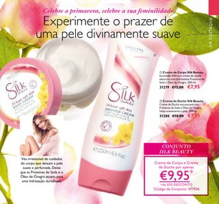 31
ባ Creme de Duche Silk Beauty
Creme de Duche extrassuave com
Proteínas de Seda e Óleo de Onagra,
limpa suavemente a pele. 200 ml.
31280 €10,00 €7,95
ቢ Creme de Corpo Silk Beauty
Suavidade 24H num creme de rápida
absorção com hidratantes Proteínas de
Seda e Óleo de Onagra. 200 ml.
31279 €12,00 €7,95
EMDESTAQUE
Celebre a primavera, celebre a sua feminilidade
Experimente o prazer de
uma pele divinamente suave
Creme de Corpo e Creme
de Duche por apenas
€9,95*
+de 50% DESCONTO
*
Código de Conjunto: 477436
Véu irresistível de cuidados
do corpo que deixam a pele
suave e perfumada. Deixe
que as Proteínas de Seda e o
Óleo de Onagra atuem, para
uma hidratação duradoura.
CONJUNTO
SILK BEAUTY
ቢ
ባ
 