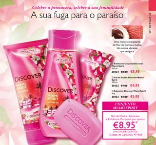 33
ባ Gel de Duche Discover Miami
Spirit
250 ml.
30132 €7,00 €4,95
ቤ Sabonete Discover Miami Spirit
90 g.
30133 €3,00 €1,95
ቢ Esfoliante Corporal Discover
Miami Spirit
200 ml.
30134 €8,00 €5,95
Gel de Duche, Sabonete
e Esfoliante Corporal por apenas
€8,95*
(+de 50% DESCONTO)
*
Código de Conjunto: 477438
CONJUNTO
MIAMI SPIRIT
A sua fuga para o paraíso
Uma mistura energizante
de Flor de Cornus e Líchia.
Um aroma vibrante,
que revigora.
Celebre a primavera, celebre a sua feminilidade
ቢ
ባ
ቤ
EMDESTAQUE
 