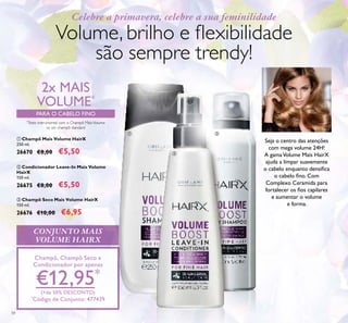 34
Celebre a primavera, celebre a sua feminilidade
CONJUNTO MAIS
VOLUME HAIRX
Champô, Champô Seco e
Condicionador por apenas
€12,95*
(+de 50% DESCONTO)
*
Código de Conjunto: 477439
ቢ Champô Mais Volume HairX
250 ml.
26670 €8,00 €5,50
ባ Condicionador Leave-In Mais Volume
HairX
150 ml.
26675 €8,00 €5,50
ቤ Champô Seco Mais Volume HairX
150 ml.
26676 €10,00 €6,95
2x MAIS
VOLUME*
*
Teste instrumental com o Champô MaisVolume
vs. um champô standard
PARA O CABELO FINO
Volume, brilho e ﬂexibilidade
são sempre trendy!
Seja o centro das atenções
com mega volume 24H!
A gamaVolume Mais HairX
ajuda a limpar suavemente
o cabelo enquanto densiﬁca
o cabelo ﬁno. Com
Complexo Ceramida para
fortalecer os ﬁos capilares
e aumentar o volume
e forma.
ቢ
ባ
ቤ
 