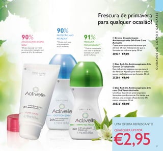 37
ቢ Creme Desodorizante
Antitranspirante 24h Pure Care
Activelle
Creme antitranspirante hidratante que
oferece 3X mais hidratantes do que as
fórmulas em roll-on e spray. 50 ml.
30137 €7,00
ባ Deo Roll-On Antitranspirante 24h
Cotton Dry Activelle
Deo roll-on não pegajoso com pó natural
das ﬁbras de Algodão para deixar as axilas
suaves e delicadamente perfumadas. 50 ml.
25281 €6,00
ቤ Deo Roll-On Antitranspirante 24h
com Chá Verde Activelle
Um eﬁcaz deo roll-on antitranspirante
formulado com Extrato de Chá Verde, que
oferece uma proteção eﬁcaz durante 24h
contra os odores. 50 ml.
30332 €6,00
CUIDADOSDOCORPOECAPILARES
90%
AXILAS SUAVES COMO
SEDA*
*
Eﬁcácia baseada num teste
ao consumidor realizado num
painel de 69 a 86 mulheres.
90%
PROTEÇÃO NÃO
PEGAJOSA**
**
Eﬁcácia com base
na autoavaliação
de 60 mulheres
***
Eﬁcácia comprovada
com base na avaliação
realizada num painel
de 60 mulheres.
91%
FRESCURA
PROLONGADA***
Frescura de primavera
para qualquer ocasião!
UMA OFERTA REFRESCANTE!
QUALQUER UM POR
€2,95
ቢ
ባ
ቤ
 