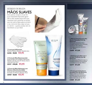 38
ባ Esfoliante para Pés 2 em 1
de Ação Profunda Feet Up
Advanced
O antibacteriano Mirto de Limão e o
Complexo Intensive Care puriﬁcam
e revitalizam os seus pés. 100 ml.
23277 €12,00
ቢ Máscara Intensiva para Pés
Secos e Cansados Feet Up
Advanced
Hidratação instantânea com o
Complexo Intensive Care e Extratos
suavizantes. Para melhores
resultados, deixe atuar durante a
noite. 100 ml.
22689 €12,00
ቤ Creme para Calcanhares
Gretados Feet Up Advanced
Repara e alivia os calcanhares
gretados com ativos suavizantes e
com o Complexo Intensive Care.
Aplicar duas vezes por dia. 75 ml.
21889 €12,00
ቢ Luvas para Hidratação
Materiais: Poliéster, Elastano. Tamanho único.
26406 €8,00 €4,95
ባ Creme de Mãos Rejuvenescedor
Creme de Mãos com Complexo Triple Action.
Defende a pele dos raios UV, hidrata, amacia e
uniformiza a tez. 50 ml.
20357 €10,00 €5,95
ቤ Creme de Mãos Hidratante com
Silicone e Glicerina Incredible
Creme de mãos intensamente hidratante,
formulado com Silicone e Glicerina. 75 ml.
30909 €8,00 €5,95
MÃOS SUAVESEstá a pensar comprar um par de
luvas hidratantes? Aproveite agora!
Dê às mãos aquele toque extra que
necessitam para sobreviver ao tempo
seco de inverno. Basta aplicar primeiro
o seu creme de mãos, calçar as luvas
e ir dormir – quando acordar, nem irá
reconhecer as suas mãos!
SEGREDO DE BELEZA
ቢ
ባ
ቤ
ቢ
ባ
ቤ
 