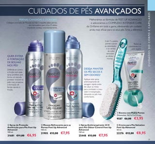 39
ቧ Spray Antitranspirante 24 H
para Pés Odour Control Feet Up
Advanced
150 ml.
25448 €13,00 €7,95
ብ Spray de Proteção
Antifricção para Pés Feet Up
Advanced
100 ml.
31681 €11,00 €6,95
CUIDADOS DE PÉS AVANÇADOS
ቩ Creme para Pés Salvation
Feet Up Advanced
50 ml.
23276 €12,00 €8,95
ቦ Mousse Refrescante para as
Pernas Feet Up Advanced
150 ml.
21905 €13,00 €7,95
Melhorámos as fórmulas de FEET UP ADVANCED
e adicionámos o COMPLEXO INTENSIVE CARE
da Oriﬂame em toda a gama, oferecendo um cuidado
ainda mais eﬁcaz para os seus pés. Sinta a diferença.
ቨ Escova com Pedra Pomes
Dimensões: 16,5 x 3 x 3,5 cm.
9587 €6,00 €3,95
2 em 1: a pedra
pomes suaviza
as calosidades
e as cerdas
de nylon
removem
as células
mortas.
CUIDADOSDOCORPOECAPILARES
ብ ቦ
ቧ
ቨ
ቩ
Reduz as
calosidades e a
pele áspera
QUER EVITAR
A FORMAÇÃO
DE BOLHAS
NOS PÉS?
Defenda-se contra
a fricção com este
spray protetor, que
forma um escudo
protetor invisível na
pele mais propensa
à formação de
feridas devido à
fricção.
Aplique este spray
antitranspirante de
secagem rápida antes
de calçar as meias
para combater o mau-
odor e transpiração,
deixando os pés mais
confortáveis.
DESEJA MANTER
OS PÉS SECOS E
SEM ODORES?
Coloque uma bola de Mousse na mão e espalhe pelas pernas,
dos tornozelos para cima. O efeito
crepitante começa instantaneamente.
PERNAS CANSADAS E DORIDAS?
 
