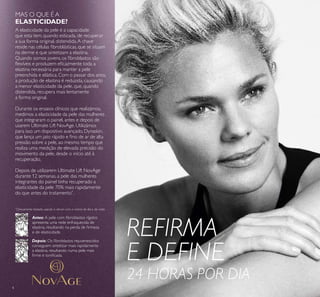 4
REFIRMA
E DEFINE
24 HORAS POR DIA
MAS O QUE É A
ELASTICIDADE?
Antes: A pele com ﬁbroblastos rígidos
apresenta uma rede enfraquecida de
elastina, resultando na perda de ﬁrmeza
e de elasticidade.
Depois: Os ﬁbroblastos rejuvenescidos
conseguem sintetizar mais rapidamente
a elastina, resultando numa pele mais
ﬁrme e toniﬁcada.
A elasticidade da pele é a capacidade
que esta tem, quando esticada, de recuperar
a sua forma original, distendida.A chave
reside nas células ﬁbroblásticas, que se situam
na derme e que sintetizam a elastina.
Quando somos jovens, os ﬁbroblastos são
ﬂexíveis e produzem eﬁcazmente toda a
elastina necessária para manter a pele
preenchida e elástica. Com o passar dos anos,
a produção de elastina é reduzida, causando
a menor elasticidade da pele, que, quando
distendida, recupera mais lentamente
a forma original.
Durante os ensaios clínicos que realizámos,
medimos a elasticidade da pele das mulheres
que integraram o painel, antes e depois de
usarem Ultimate Lift NovAge. Utilizámos
para isso um dispositivo avançado, Dynaskin,
que lança um jato rápido e ﬁno de ar de alta
pressão sobre a pele, ao mesmo tempo que
realiza uma medição de elevada precisão do
movimento da pele, desde o início até à
recuperação.
Depois de utilizarem Ultimate Lift NovAge
durante 12 semanas, a pele das mulheres
integrantes do painel tinha recuperado a
elasticidade da pele 70% mais rapidamente
do que antes do tratamento*
.
*
Clinicamente testado usando o sérum com o creme de dia e de noite
 