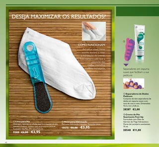 40
ቢ Lima para Pés
Ideal para remover as células mortas e manter os pés
macios e frescos. Utilizar com os produtos para os
Cuidados dos Pés. 19 x 3,5 x 0,5 cm.
9588 €6,00 €3,95
ባ Meias para Hidratação
Para uma hidratação intensiva. Tamanho único.
16675 €6,00 €3,95
ባ Creme de Pés
Suavizante Feet Up
Formulado com Óleo de
Gérmen de Trigo hidratante e
Flores de Laranjeira suavizantes.
75 ml.
20548 €11,00
Ao calçar estas meias
suaves, ajudará a reter
a hidratação do creme.
Está comprovado que a
utilização das
meias intensiﬁca
o efeito hidratante.
COMO FUNCIONAM:
DESEJA MAXIMIZAR OS RESULTADOS?
ቢ Separadores de Dedos
Pedicure
Conjunto de dois separadores de
dedos em espuma suave e em
tons de rosa e roxo. Dimensões:
13,5 x 5,5 x 0,8 cm.
28287 €2,00
Separadores em espuma
suave que facilitam a sua
pedicure
ቢ
ባ
ቢ
ባ
 