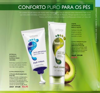 41
CREME
HIDRATANTE
PARA A NOITE
Aplique nos pés
limpos e secos,
para suavizá-los
durante a noite
Os cuidados de pés básicos são muitas vezes negligenciados, mas ao adicionar estes tratamentos Feet Up na
sua rotina diária de beleza, sentirá toda uma nova dimensão de frescura... Porque quando os seus pés estão
frescos, você sente-se cheio de energia e conﬁança para encarar um novo dia!
ESTIMULA,
SUAVIZA E
ELIMINA MAUS
ODORES
Estimula, suaviza e mantém
os seus pés secos, mesmo
nos dias mais quentes.
CUIDADOSDOCORPOECAPILARES
ብ Creme de Noite
Hidratante Feet Up
Para amaciar e suavizar a pele
dos pés durante a noite. Com
Óleo de Abacate para amaciar
e Aloé Vera para suavizar.
75 ml.
20554 €11,00
€6,95
ቤ Creme Antitranspirante
Feet Up
Ajuda a controlar a transpiração e
a reduzir os maus odores. Com
extratos de Pinho para um efeito
estimulante e desodorizante e com
extratos de Hamamelis para
suavizar ao máximo os pés. 50 ml.
20557 €11,00 €6,95
ÚLTIMA APRESENTAÇÃO
ÚLTIMA APRESENTAÇÃO
CONFORTO PURO PARA OS PÉS
ቤ
ብ
 